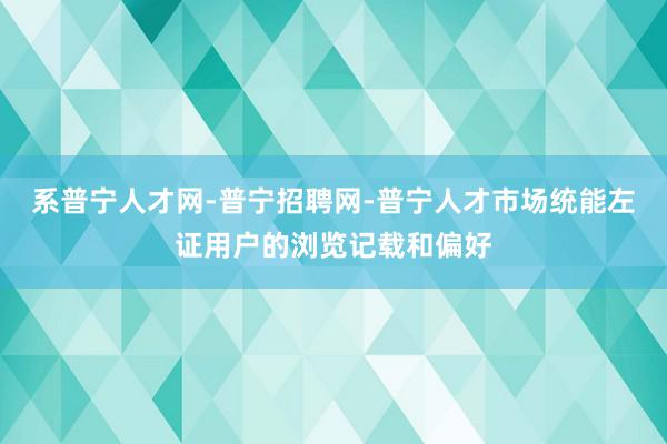 系普宁人才网-普宁招聘网-普宁人才市场统能左证用户的浏览记载和偏好