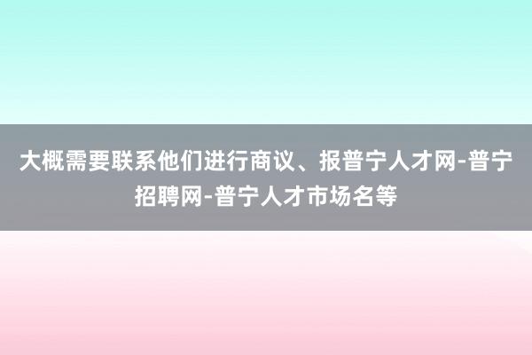 大概需要联系他们进行商议、报普宁人才网-普宁招聘网-普宁人才市场名等