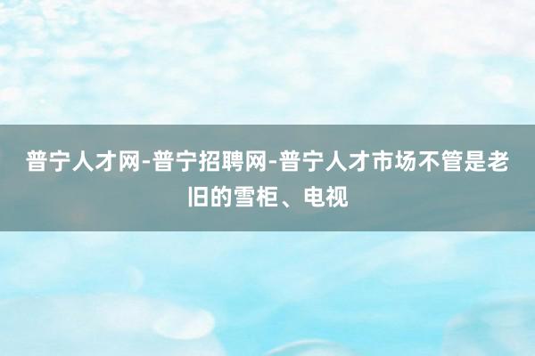 普宁人才网-普宁招聘网-普宁人才市场不管是老旧的雪柜、电视